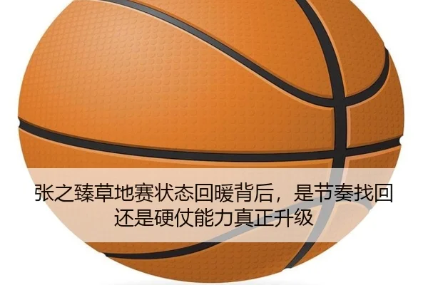 张之臻草地赛状态回暖背后，是节奏找回还是硬仗能力真正升级（kaiyun）